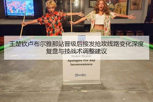 王楚钦卢布尔雅那站晋级后接发抢攻线路变化深度复盘与技战术调整建议